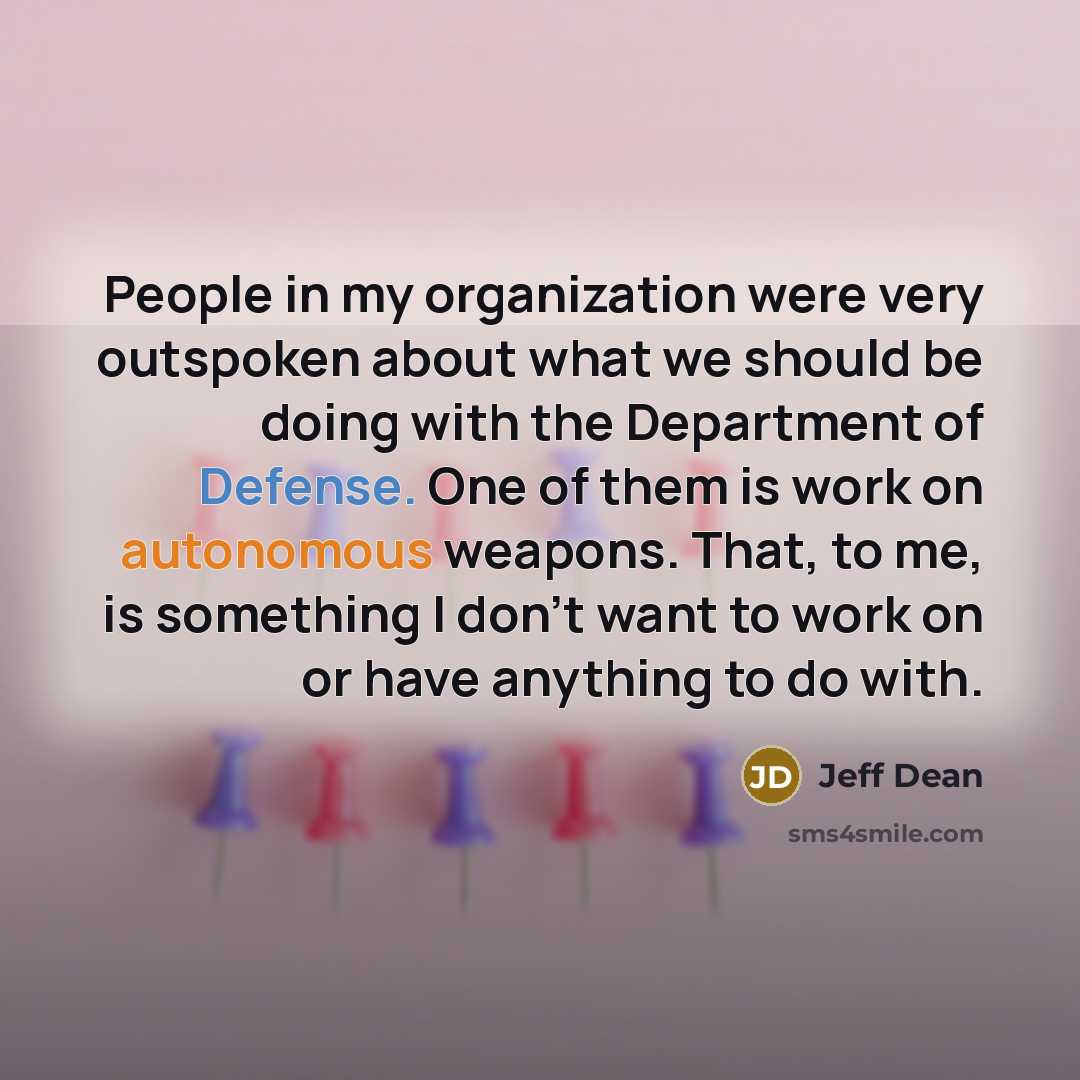 “People in my organization were very outspoken about what we should be doing with the Department of Defense. One of them is work on autonomous weapons. That, to me, is something I don't want to work on or have anything to do with.” quote by Jeff Dean