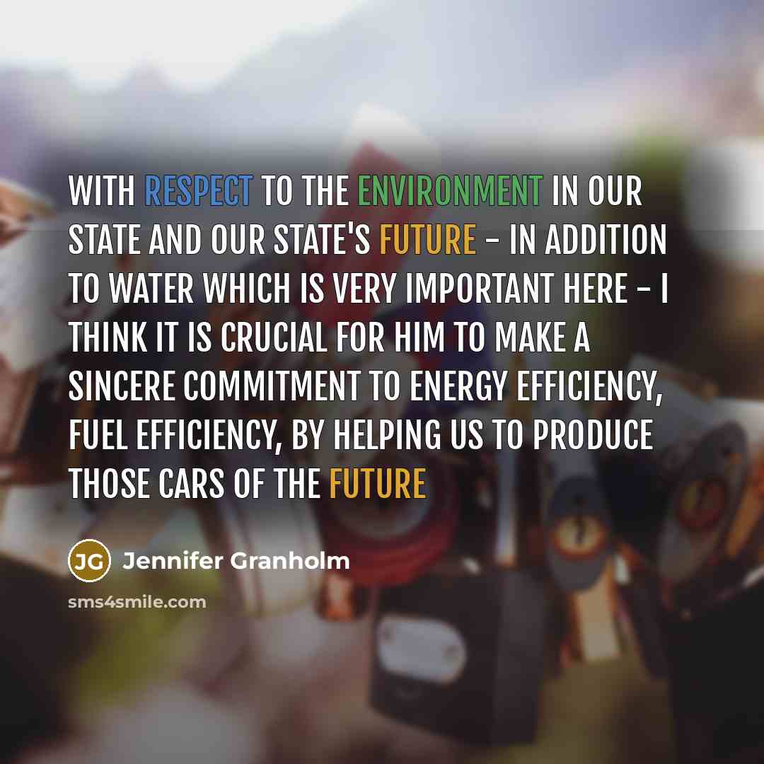“With respect to the environment in our state and our state's future - in addition to water which is very important here - I think it is crucial for him to make a sincere commitment to energy efficiency, fuel efficiency, by helping us to produce those cars of the future” quote by Jennifer Granholm
