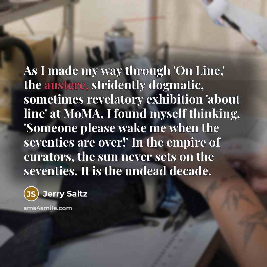 “As I made my way through 'On Line,' the austere, stridently dogmatic, sometimes revelatory exhibition 'about line' at MoMA, I found myself thinking, 'Someone please wake me when the seventies are over!' In the empire of curators, the sun never sets on the seventies. It is the undead decade.” quote by Jerry Saltz