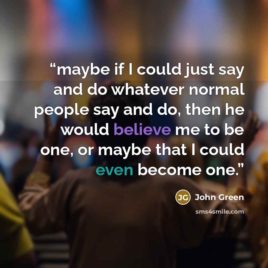 “maybe if I could just say and do whatever normal people say and do, then he would believe me to be one, or maybe that I could even become one.” quote by John Green