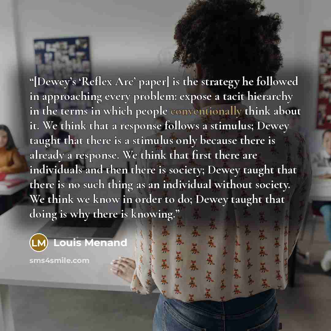 “[Dewey’s ‘Reflex Arc’ paper] is the strategy he followed in approaching every problem: expose a tacit hierarchy in the terms in which people conventionally think about it. We think that a response follows a stimulus; Dewey taught that there is a stimulus only because there is already a response…” quote by Louis Menand