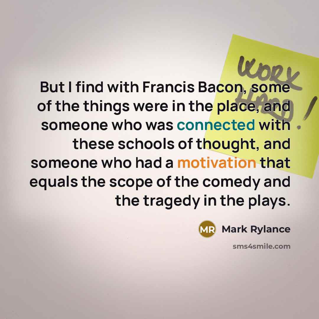 “But I find with Francis Bacon, some of the things were in the place, and someone who was connected with these schools of thought, and someone who had a motivation that equals the scope of the comedy and the tragedy in the plays.” quote by Mark Rylance