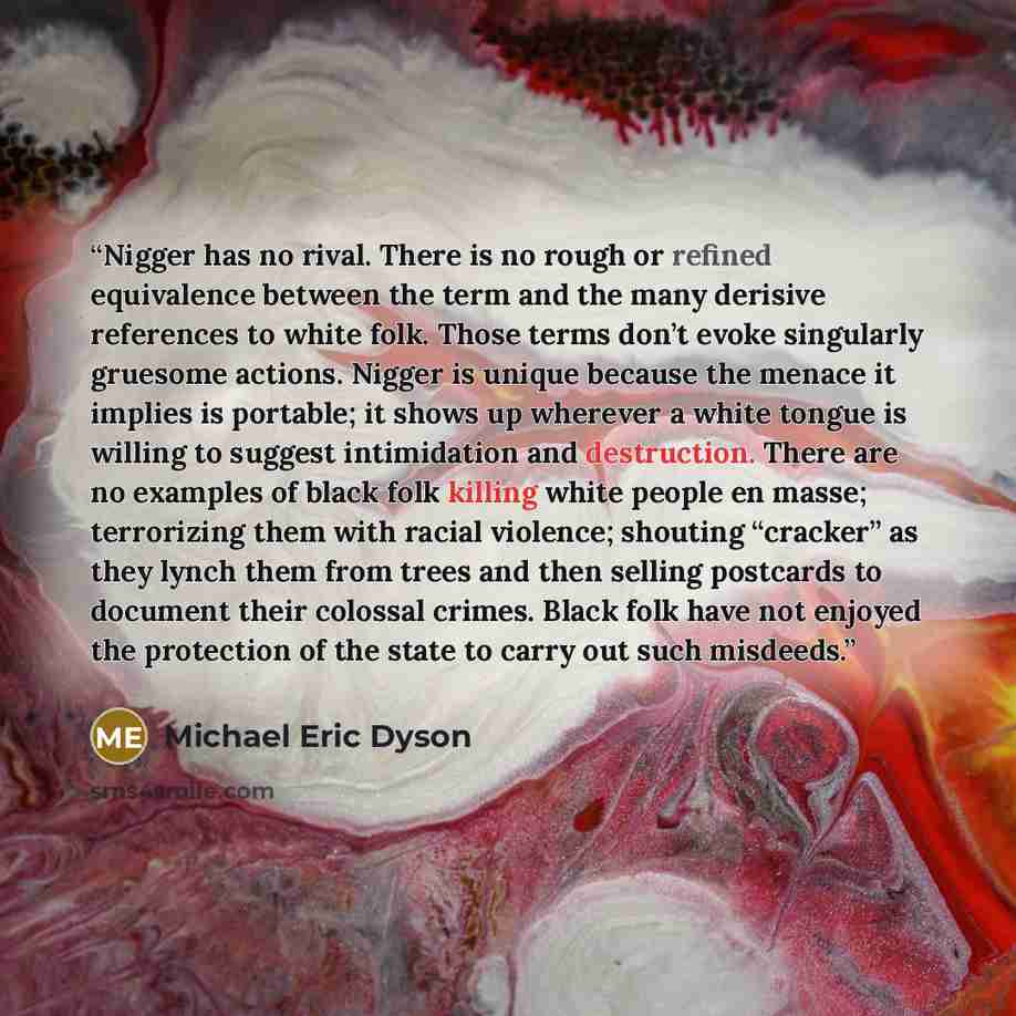 “Nigger has no rival. There is no rough or refined equivalence between the term and the many derisive references to white folk. Those terms don’t evoke singularly gruesome actions. Nigger is unique because the menace it implies is portable; it shows up wherever a white tongue is willing to suggest…” quote by Michael Eric Dyson