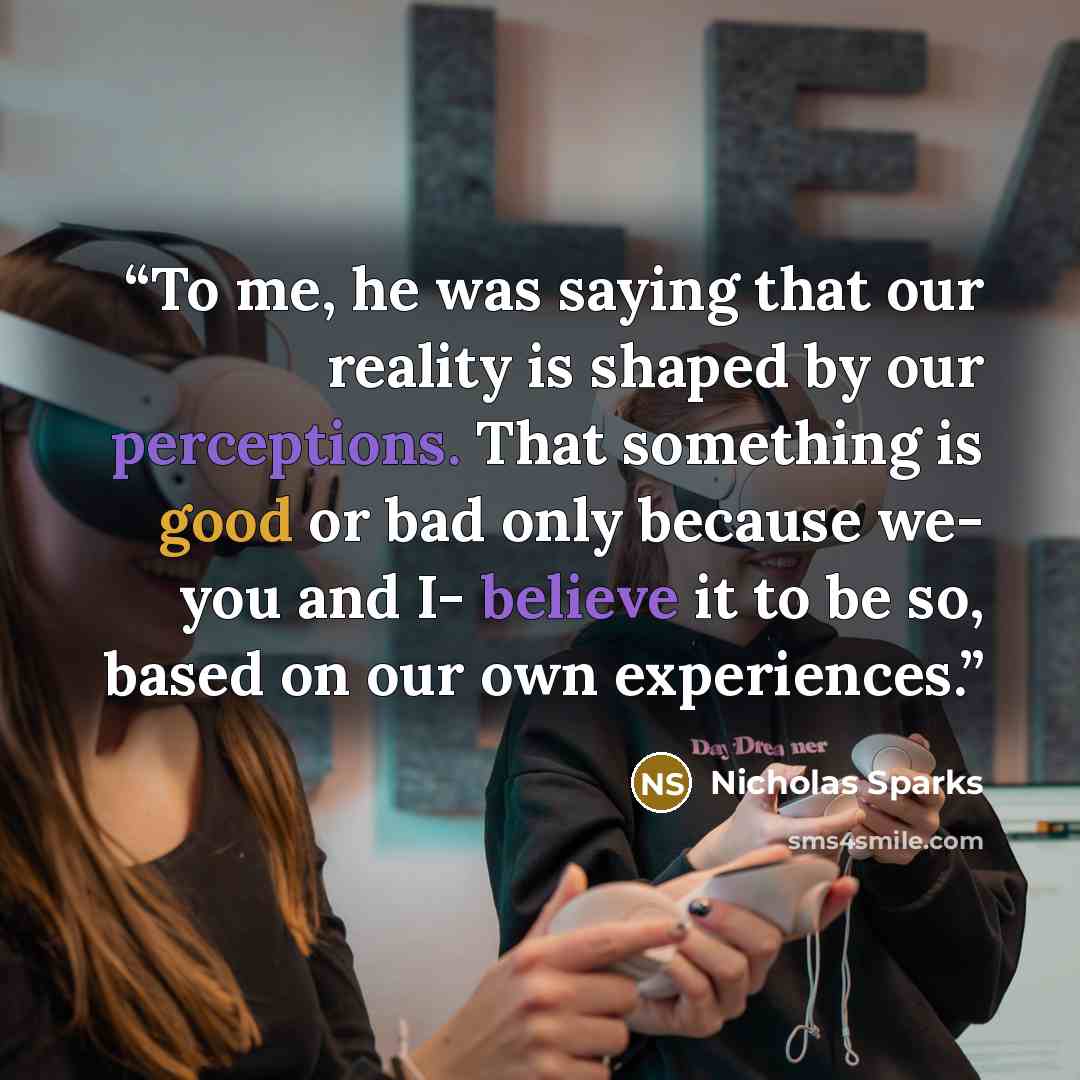 “To me, he was saying that our reality is shaped by our perceptions. That something is good or bad only because we- you and I- believe it to be so, based on our own experiences.” quote by Nicholas Sparks