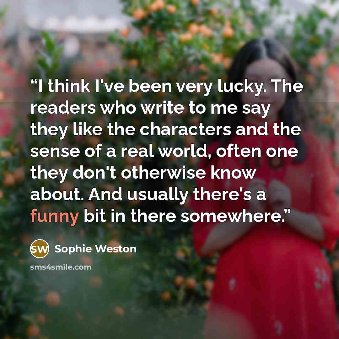 “I think I've been very lucky. The readers who write to me say they like the characters and the sense of a real world, often one they don't otherwise know about. And usually there's a funny bit in there somewhere.” quote by Sophie Weston