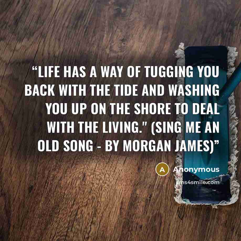 “Life has a way of tugging you back with the tide and washing you up on the shore to deal with the living." (Sing Me An Old Song - By Morgan James)” quote by Anonymous