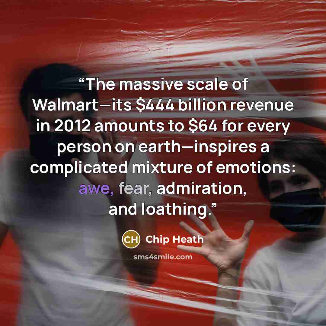 “The massive scale of Walmart—its $444 billion revenue in 2012 amounts to $64 for every person on earth—inspires a complicated mixture of emotions: awe, fear, admiration, and loathing.” quote by Chip Heath