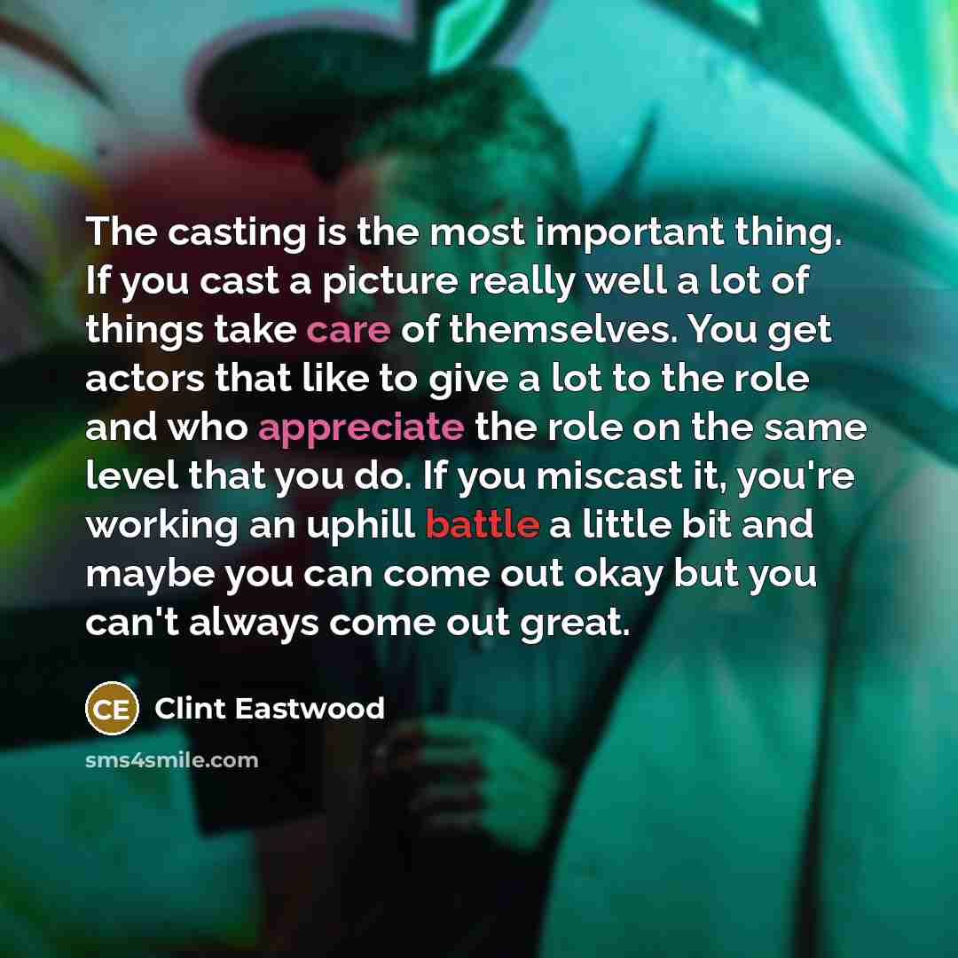 “The casting is the most important thing. If you cast a picture really well a lot of things take care of themselves. You get actors that like to give a lot to the role and who appreciate the role on the same level that you do. If you miscast it, you're working an uphill battle a little bit and…” quote by Clint Eastwood