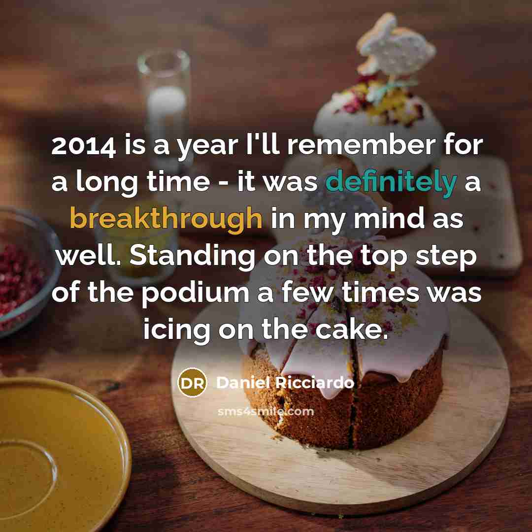 “2014 is a year I'll remember for a long time - it was definitely a breakthrough in my mind as well. Standing on the top step of the podium a few times was icing on the cake.” quote by Daniel Ricciardo