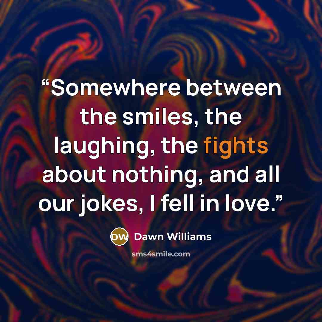 “Somewhere between the smiles, the laughing, the fights about nothing, and all our jokes, I fell in love.” quote by Dawn Williams
