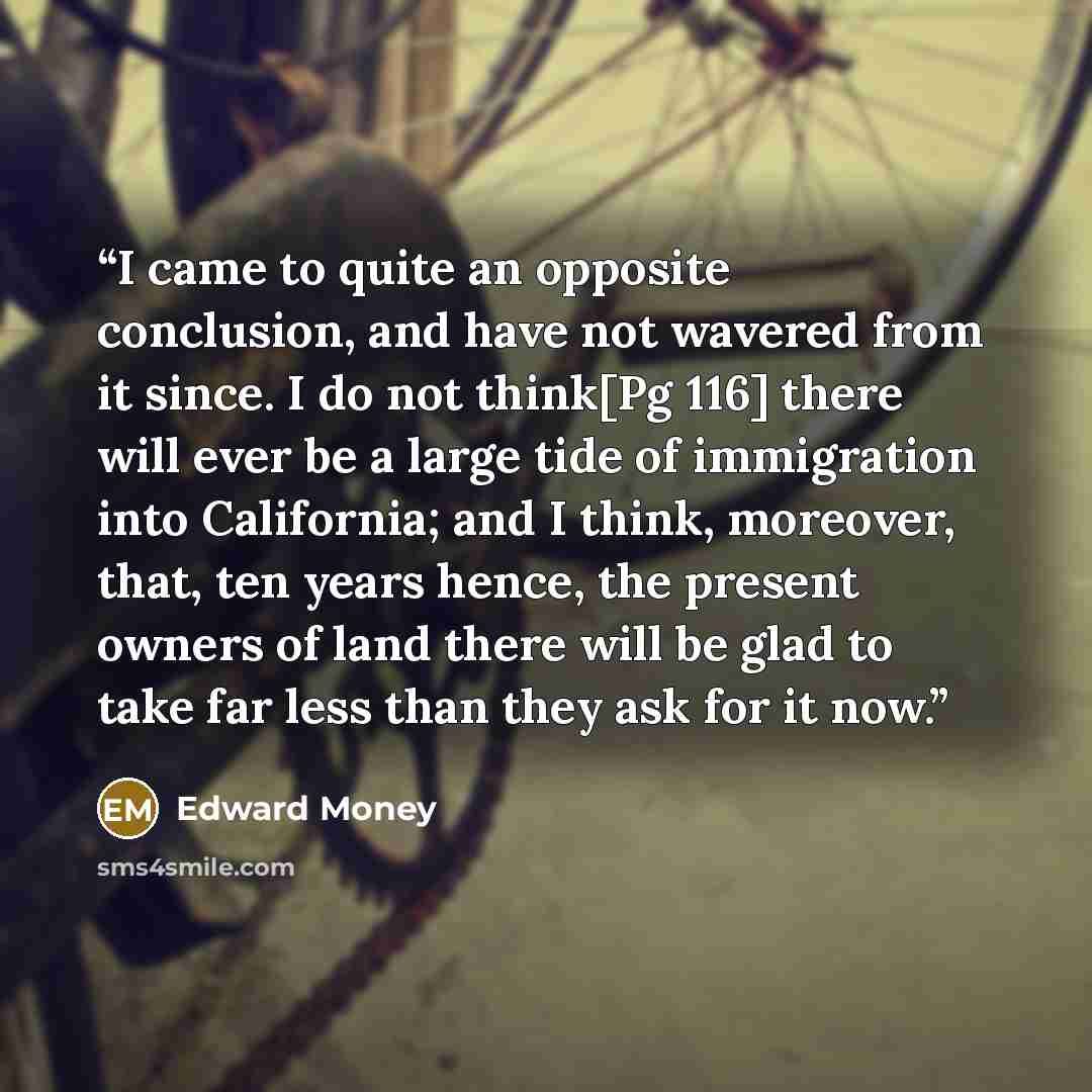 “I came to quite an opposite conclusion, and have not wavered from it since. I do not think[Pg 116] there will ever be a large tide of immigration into California; and I think, moreover, that, ten years hence, the present owners of land there will be glad to take far less than they ask for it now.” quote by Edward Money