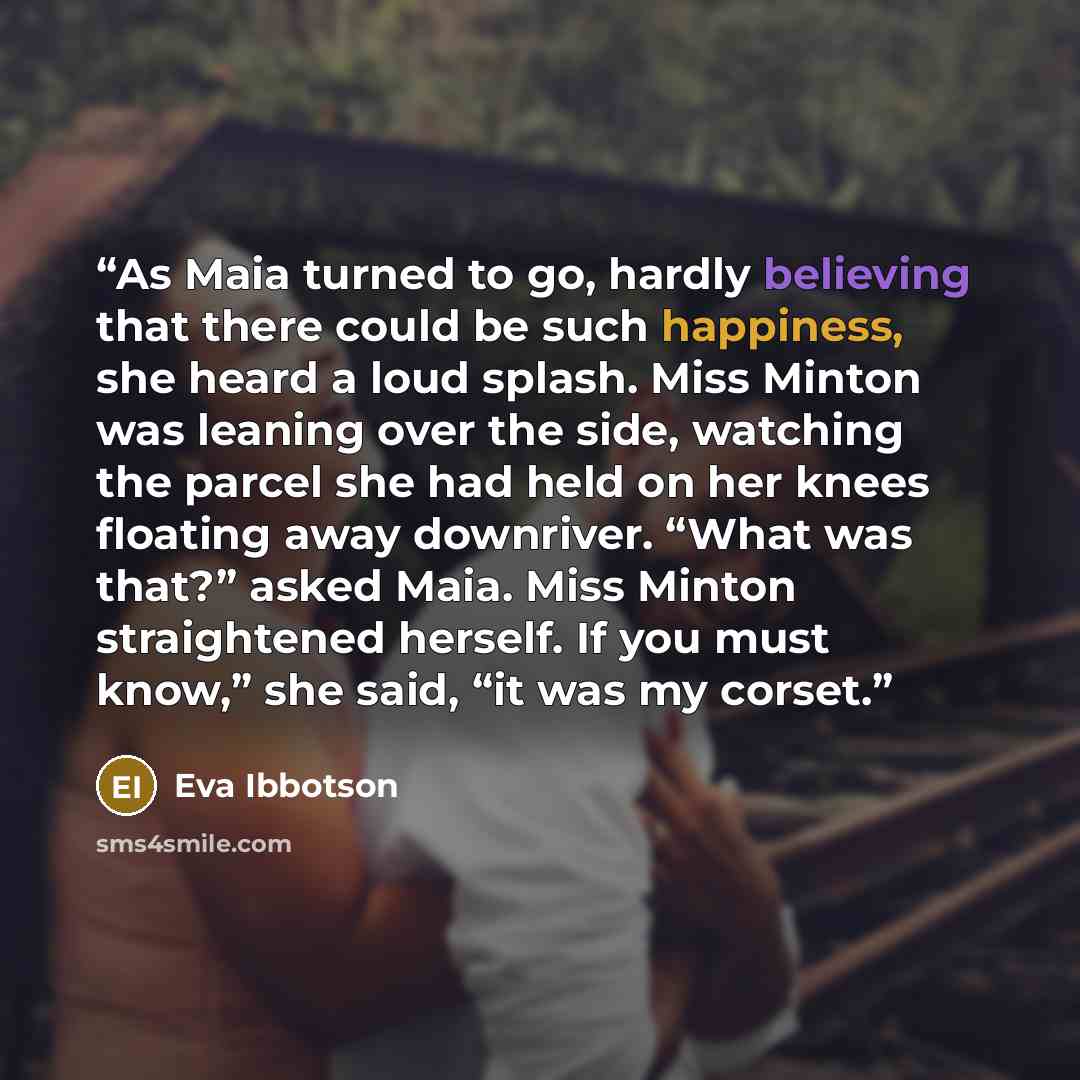 “As Maia turned to go, hardly believing that there could be such happiness, she heard a loud splash. Miss Minton was leaning over the side, watching the parcel she had held on her knees floating away downriver. “What was that?” asked Maia. Miss Minton straightened herself. If you must know,” she…” quote by Eva Ibbotson