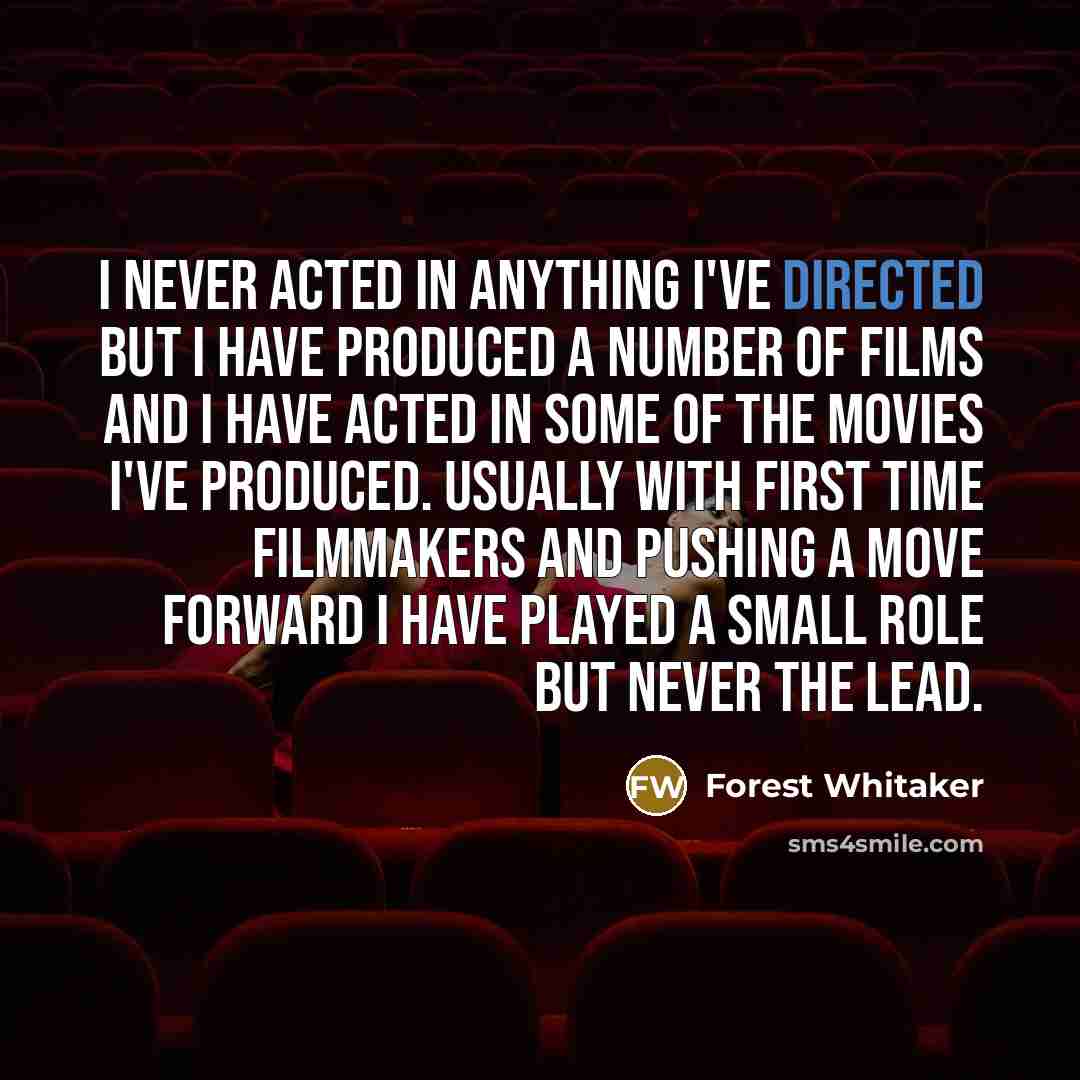 “I never acted in anything I've directed but I have produced a number of films and I have acted in some of the movies I've produced. Usually with first time filmmakers and pushing a move forward I have played a small role but never the lead.” quote by Forest Whitaker
