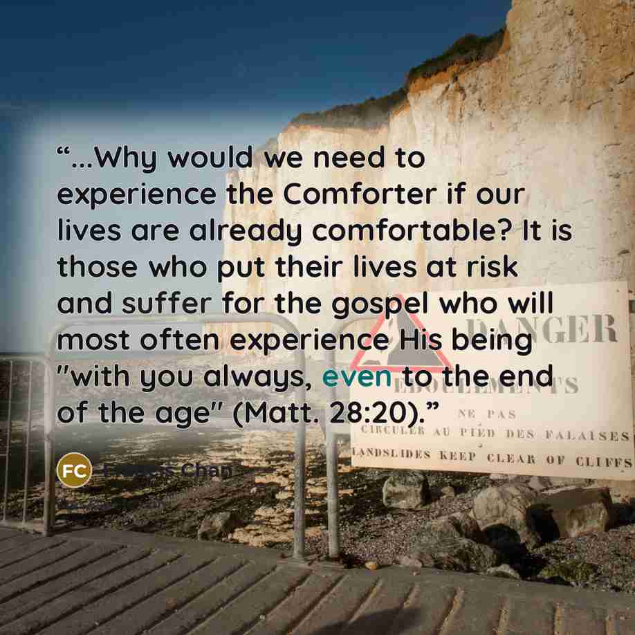 “...Why would we need to experience the Comforter if our lives are already comfortable? It is those who put their lives at risk and suffer for the gospel who will most often experience His being "with you always, even to the end of the age" (Matt. 28:20).” quote by Francis Chan