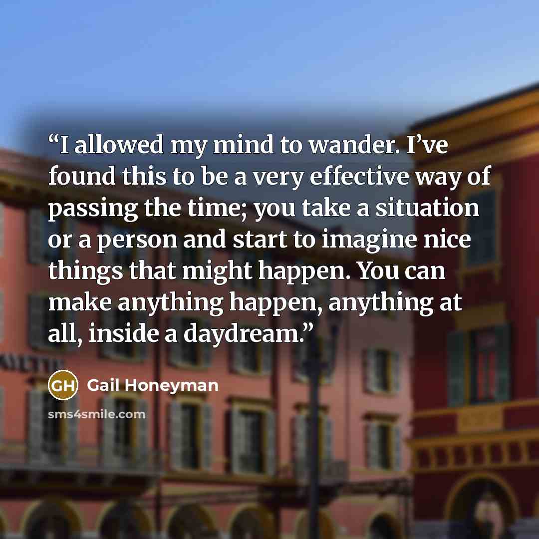 “I allowed my mind to wander. I’ve found this to be a very effective way of passing the time; you take a situation or a person and start to imagine nice things that might happen. You can make anything happen, anything at all, inside a daydream.” quote by Gail Honeyman