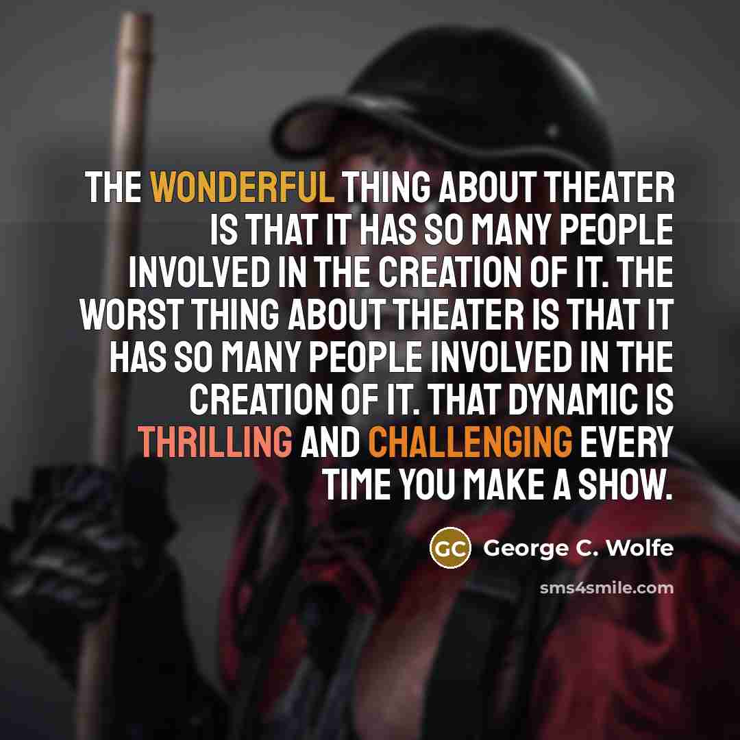“The wonderful thing about theater is that it has so many people involved in the creation of it. The worst thing about theater is that it has so many people involved in the creation of it. That dynamic is thrilling and challenging every time you make a show.” quote by George C. Wolfe