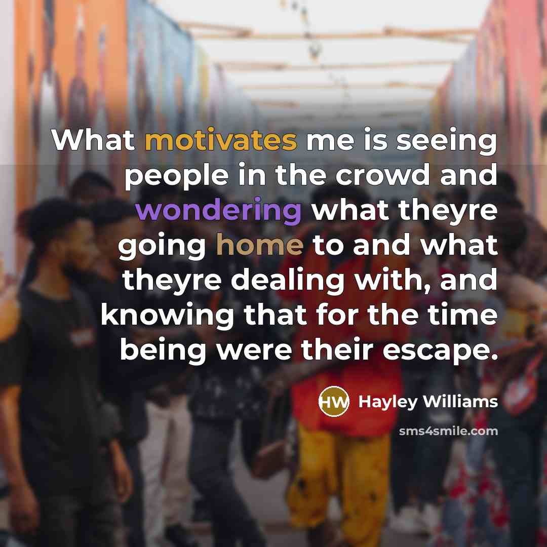 “What motivates me is seeing people in the crowd and wondering what theyre going home to and what theyre dealing with, and knowing that for the time being were their escape.” quote by Hayley Williams