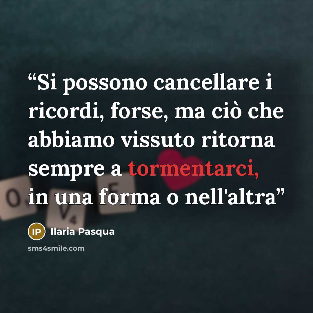 “Si possono cancellare i ricordi, forse, ma ciò che abbiamo vissuto ritorna sempre a tormentarci, in una forma o nell'altra” quote by Ilaria Pasqua
