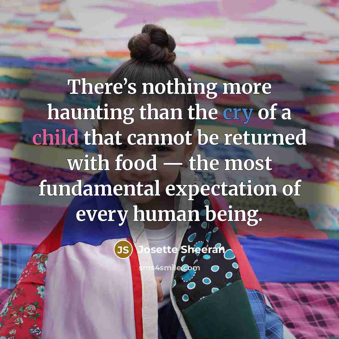 “There’s nothing more haunting than the cry of a child that cannot be returned with food — the most fundamental expectation of every human being.” quote by Josette Sheeran