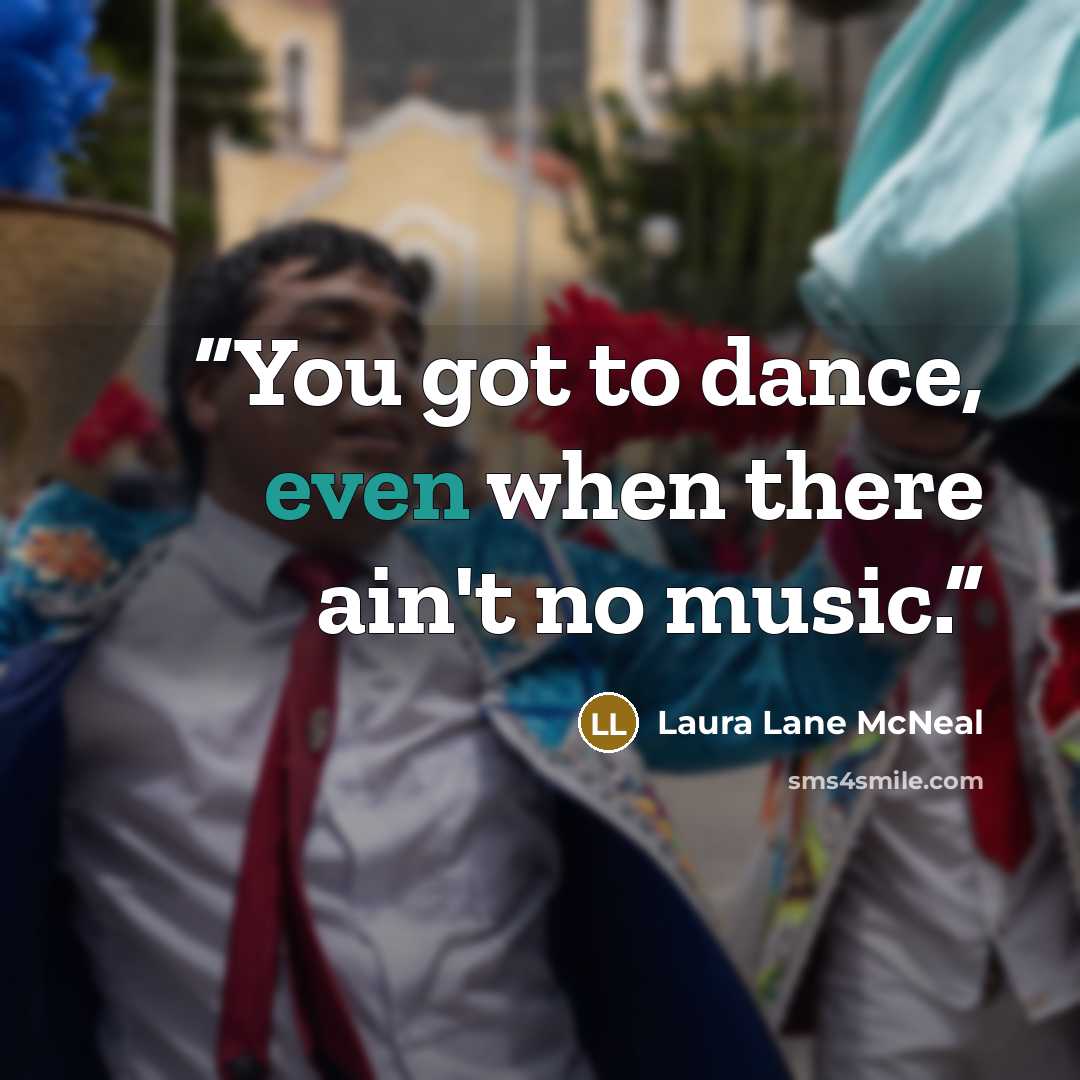 “You got to dance, even when there ain't no music.” quote by Laura Lane McNeal