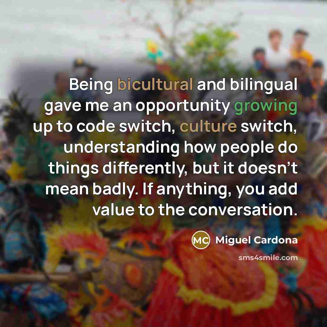 “Being bicultural and bilingual gave me an opportunity growing up to code switch, culture switch, understanding how people do things differently, but it doesn't mean badly. If anything, you add value to the conversation.” quote by Miguel Cardona