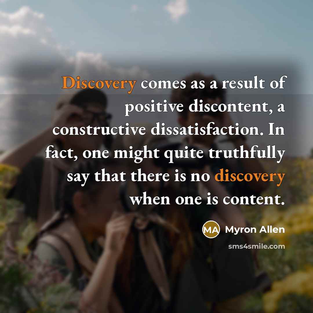 “Discovery comes as a result of positive discontent, a constructive dissatisfaction. In fact, one might quite truthfully say that there is no discovery when one is content.” quote by Myron Allen