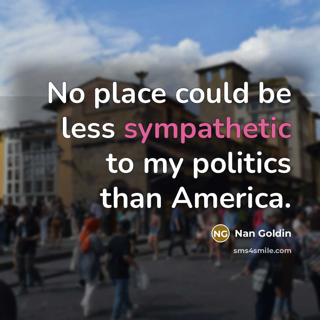 “No place could be less sympathetic to my politics than…” quote by Nan Goldin