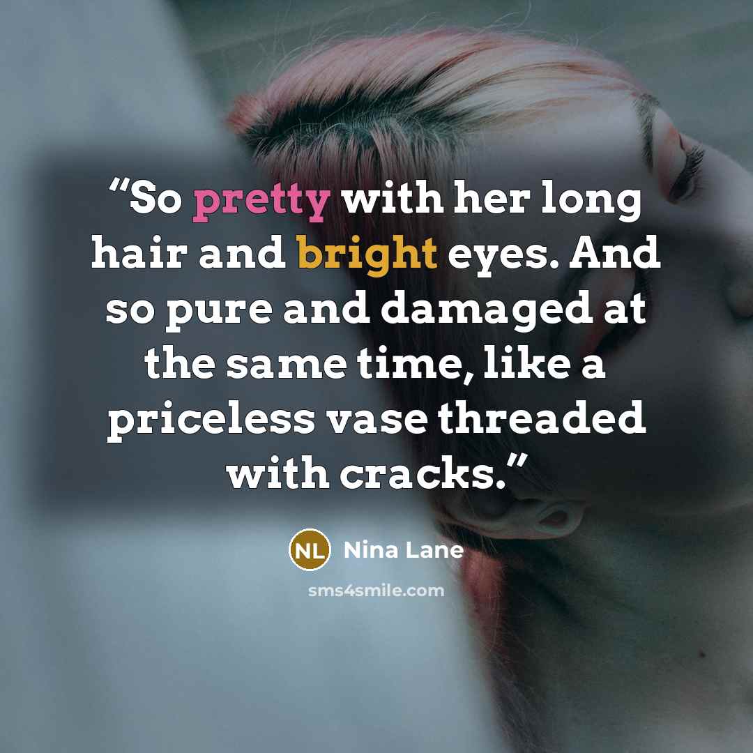 “So pretty with her long hair and bright eyes. And so pure and damaged at the same time, like a priceless vase threaded with cracks.” quote by Nina Lane