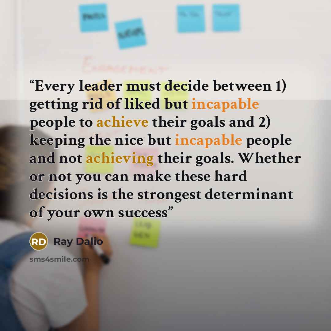 “Every leader must decide between 1) getting rid of liked but incapable people to achieve their goals and 2) keeping the nice but incapable people and not achieving their goals. Whether or not you can make these hard decisions is the strongest determinant of your own success” quote by Ray Dalio