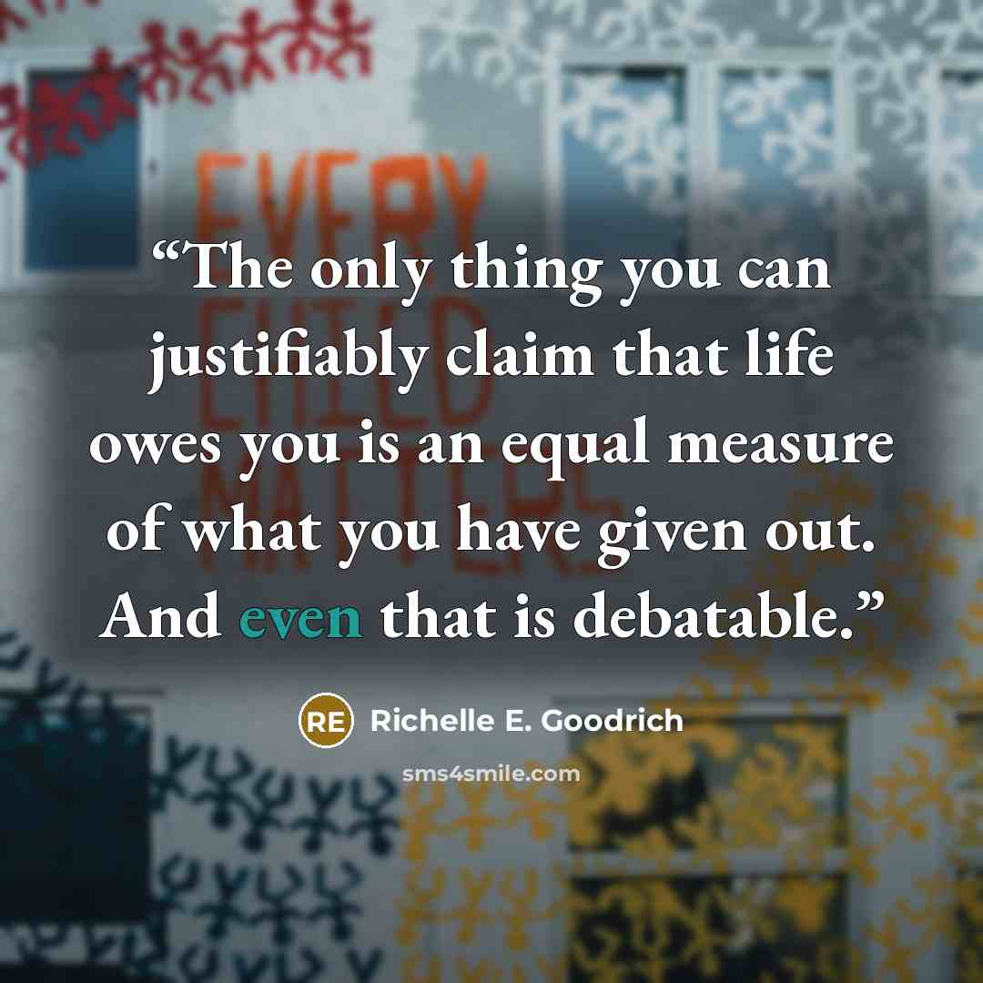 “The only thing you can justifiably claim that life owes you is an equal measure of what you have given out. And even that is debatable.” quote by Richelle E. Goodrich