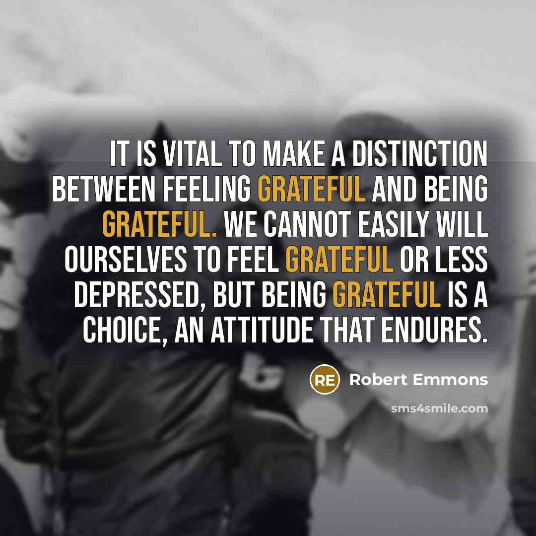“It is vital to make a distinction between feeling grateful and being grateful. We cannot easily will ourselves to feel grateful or less depressed, but being grateful is a choice, an attitude that endures.” quote by Robert Emmons