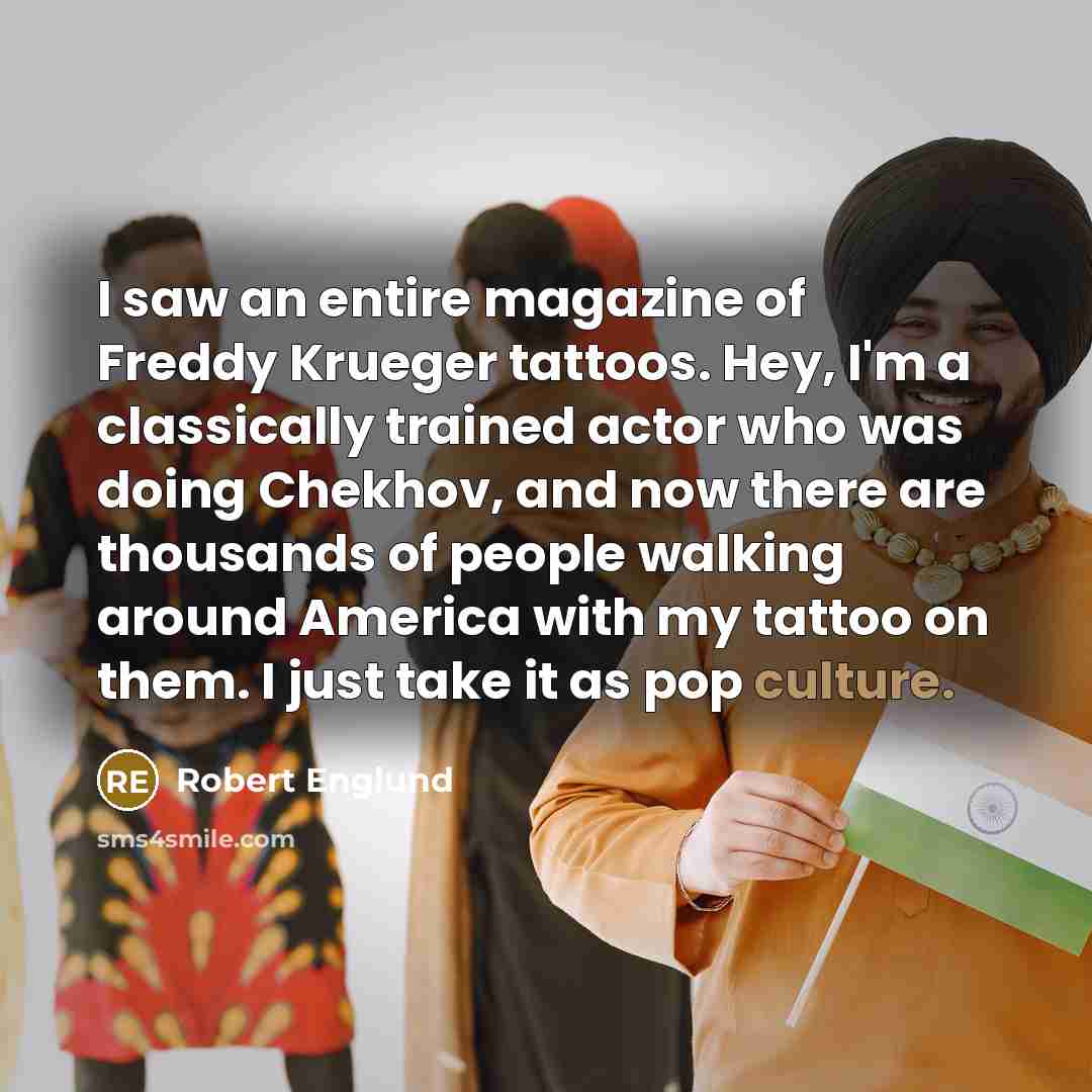 “I saw an entire magazine of Freddy Krueger tattoos. Hey, I'm a classically trained actor who was doing Chekhov, and now there are thousands of people walking around America with my tattoo on them. I just take it as pop culture.” quote by Robert Englund