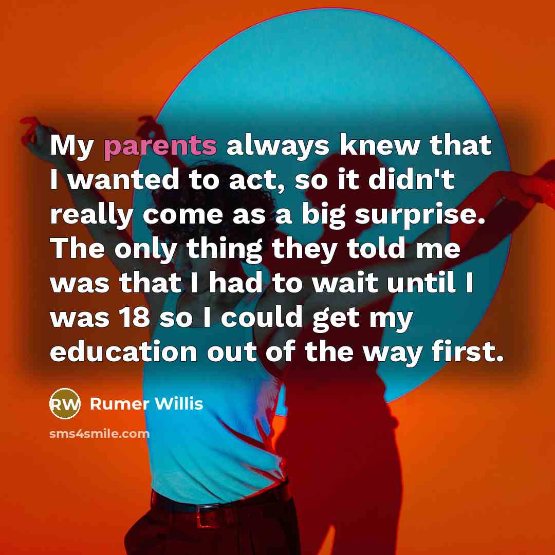 “My parents always knew that I wanted to act, so it didn't really come as a big surprise. The only thing they told me was that I had to wait until I was 18 so I could get my education out of the way first.” quote by Rumer Willis