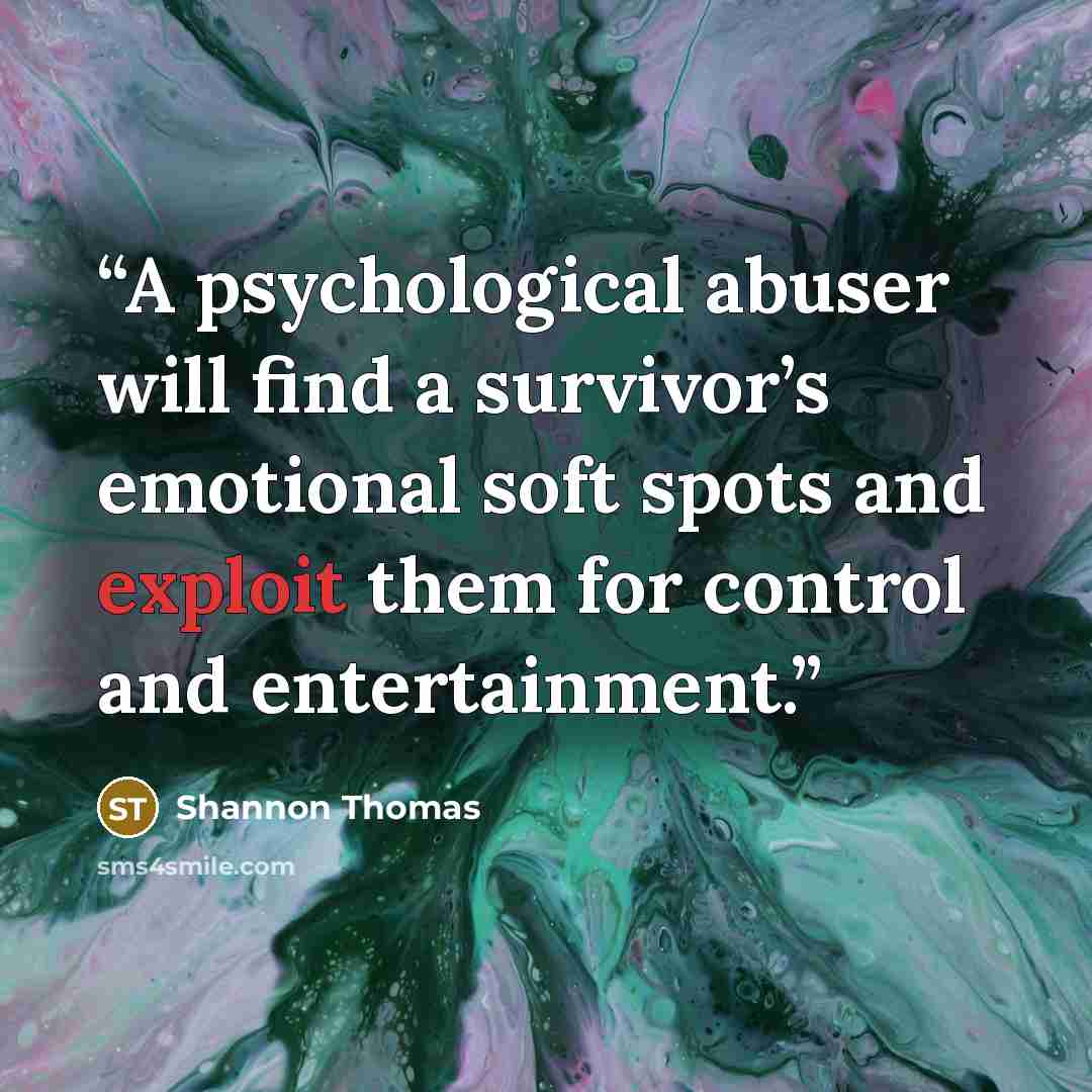 “A psychological abuser will find a survivor’s emotional soft spots and exploit them for control and entertainment.” quote by Shannon Thomas