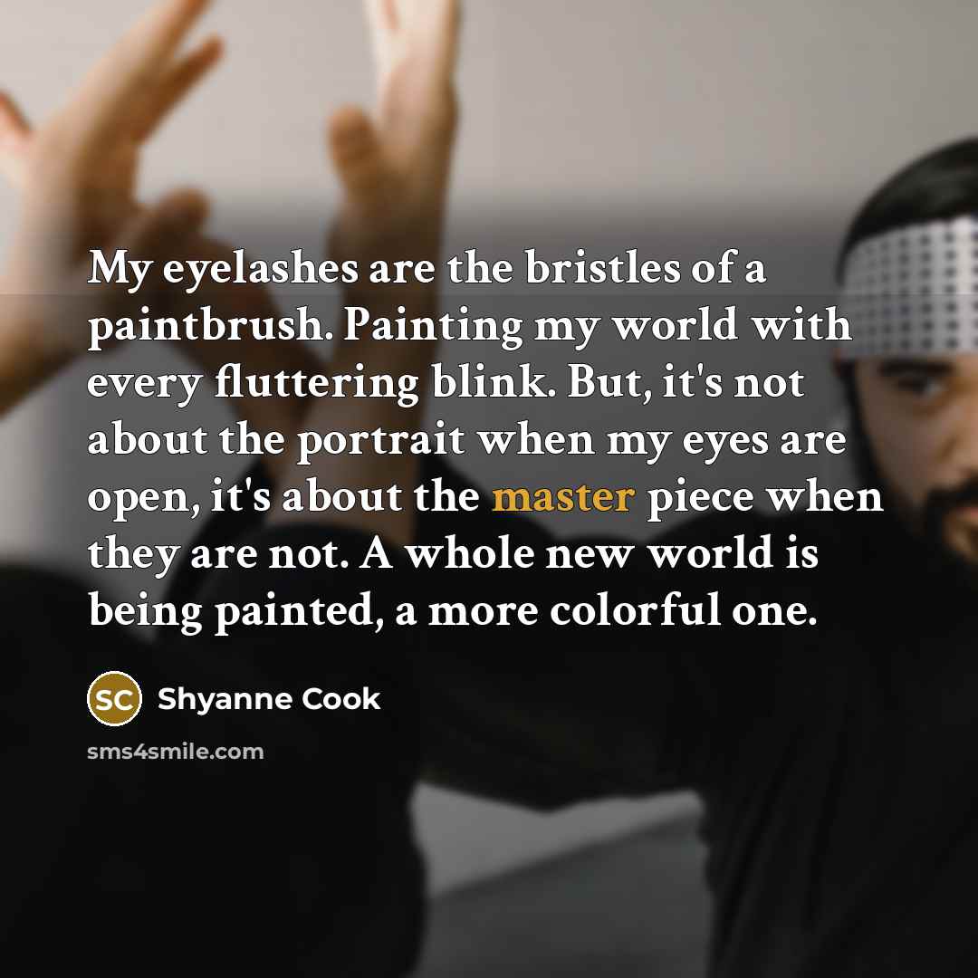 “My eyelashes are the bristles of a paintbrush. Painting my world with every fluttering blink. But, it's not about the portrait when my eyes are open, it's about the master piece when they are not. A whole new world is being painted, a more colorful one.” quote by Shyanne Cook