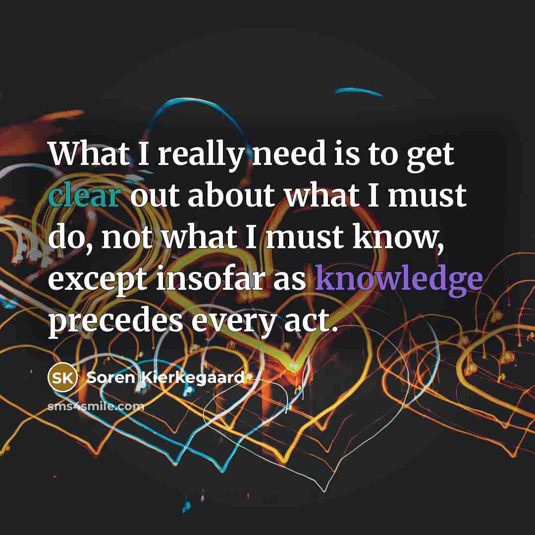 “What I really need is to get clear out about what I must do, not what I must know, except insofar as knowledge precedes every act.” quote by Soren Kierkegaard