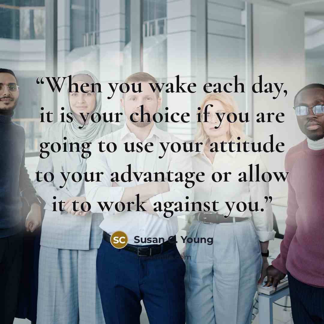 “When you wake each day, it is your choice if you are going to use your attitude to your advantage or allow it to work against you.” quote by Susan C. Young