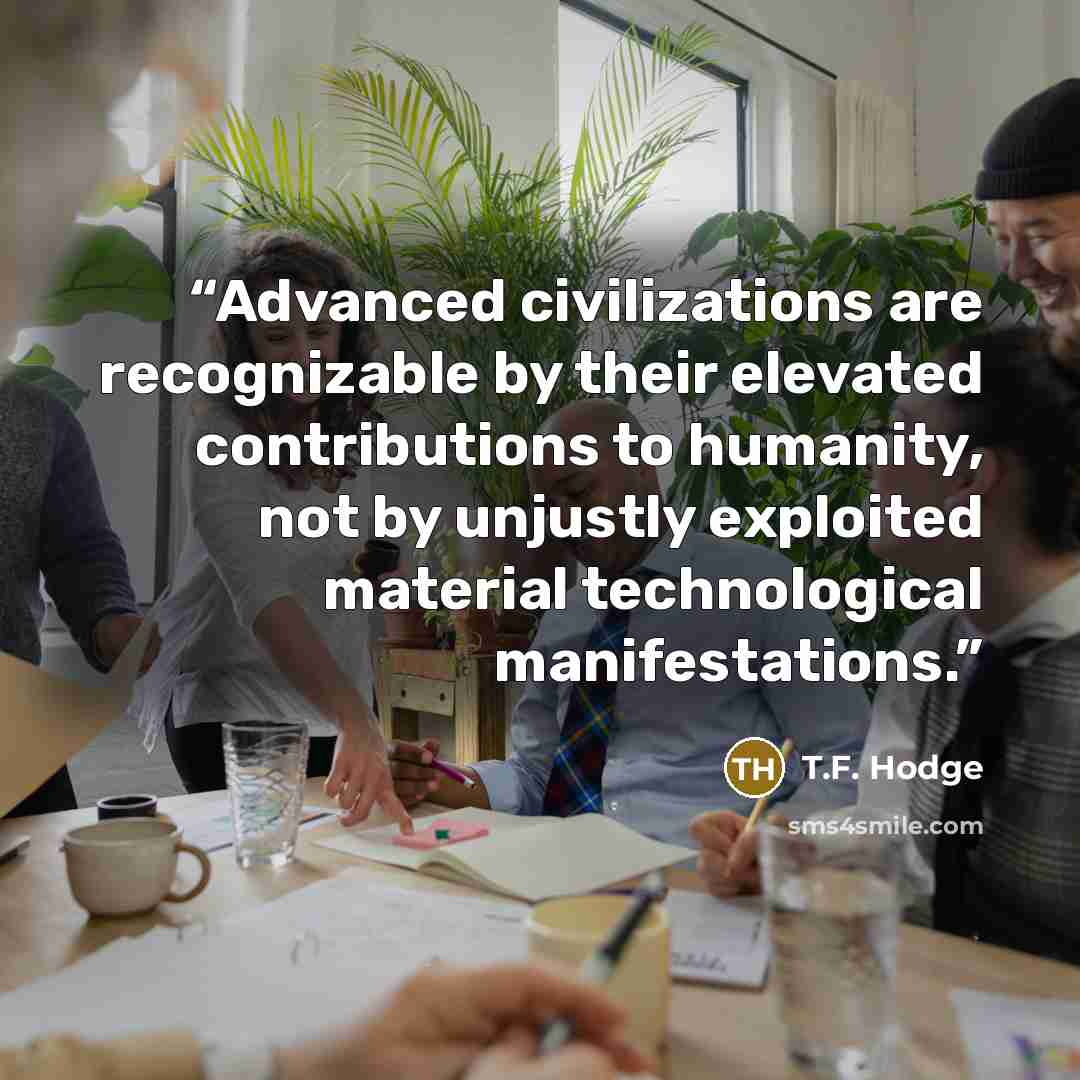 “Advanced civilizations are recognizable by their elevated contributions to humanity, not by unjustly exploited material technological manifestations.” quote by T.F. Hodge