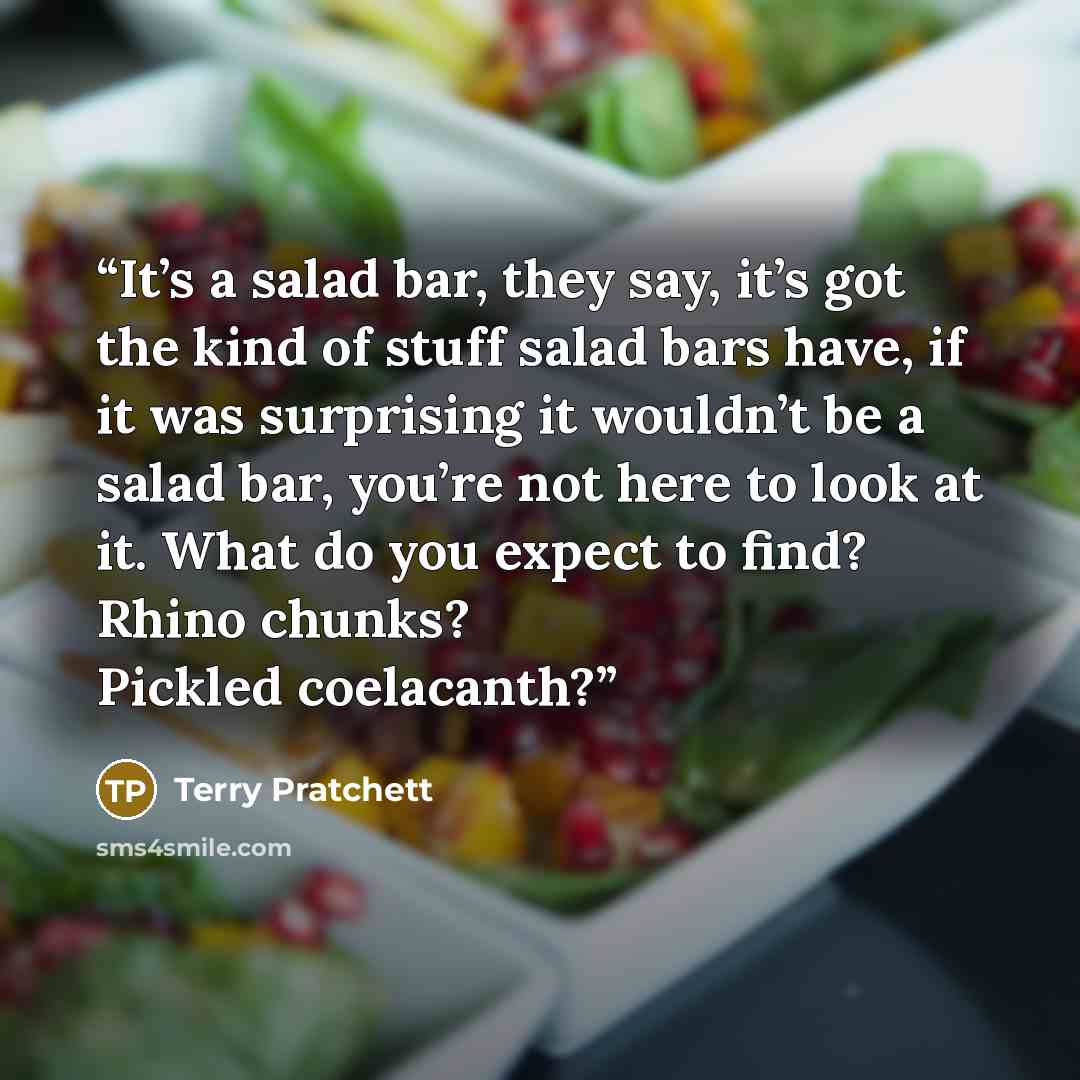 “It’s a salad bar, they say, it’s got the kind of stuff salad bars have, if it was surprising it wouldn’t be a salad bar, you’re not here to look at it. What do you expect to find? Rhino chunks? Pickled coelacanth?” quote by Terry Pratchett