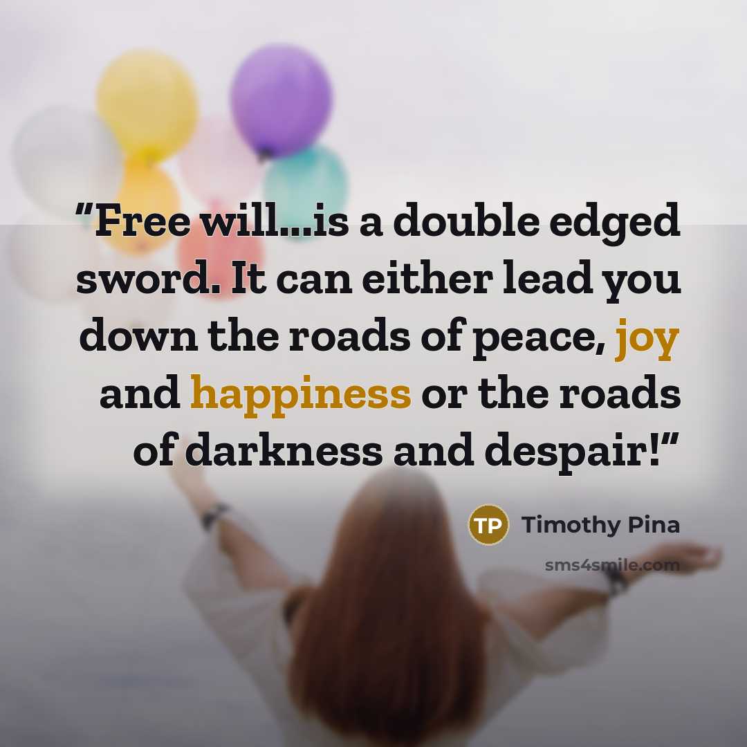 “Free will...is a double edged sword. It can either lead you down the roads of peace, joy and happiness or the roads of darkness and despair!” quote by Timothy Pina