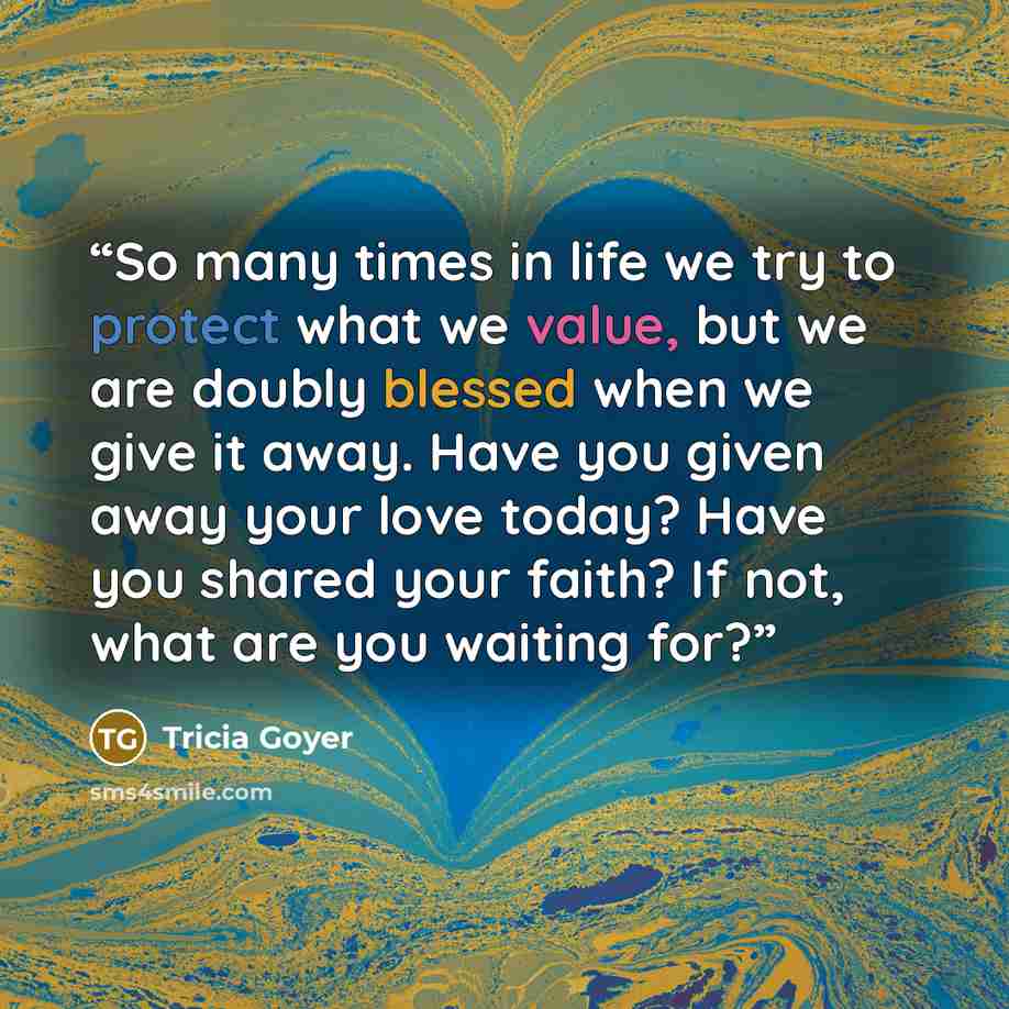 “So many times in life we try to protect what we value, but we are doubly blessed when we give it away. Have you given away your love today? Have you shared your faith? If not, what are you waiting for?” quote by Tricia Goyer