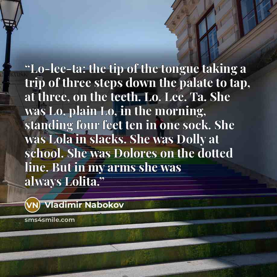 “Lo-lee-ta: the tip of the tongue taking a trip of three steps down the palate to tap, at three, on the teeth. Lo. Lee. Ta. She was Lo, plain Lo, in the morning, standing four feet ten in one sock. She was Lola in slacks. She was Dolly at school. She was Dolores on the dotted line. But in my arms…” quote by Vladimir Nabokov