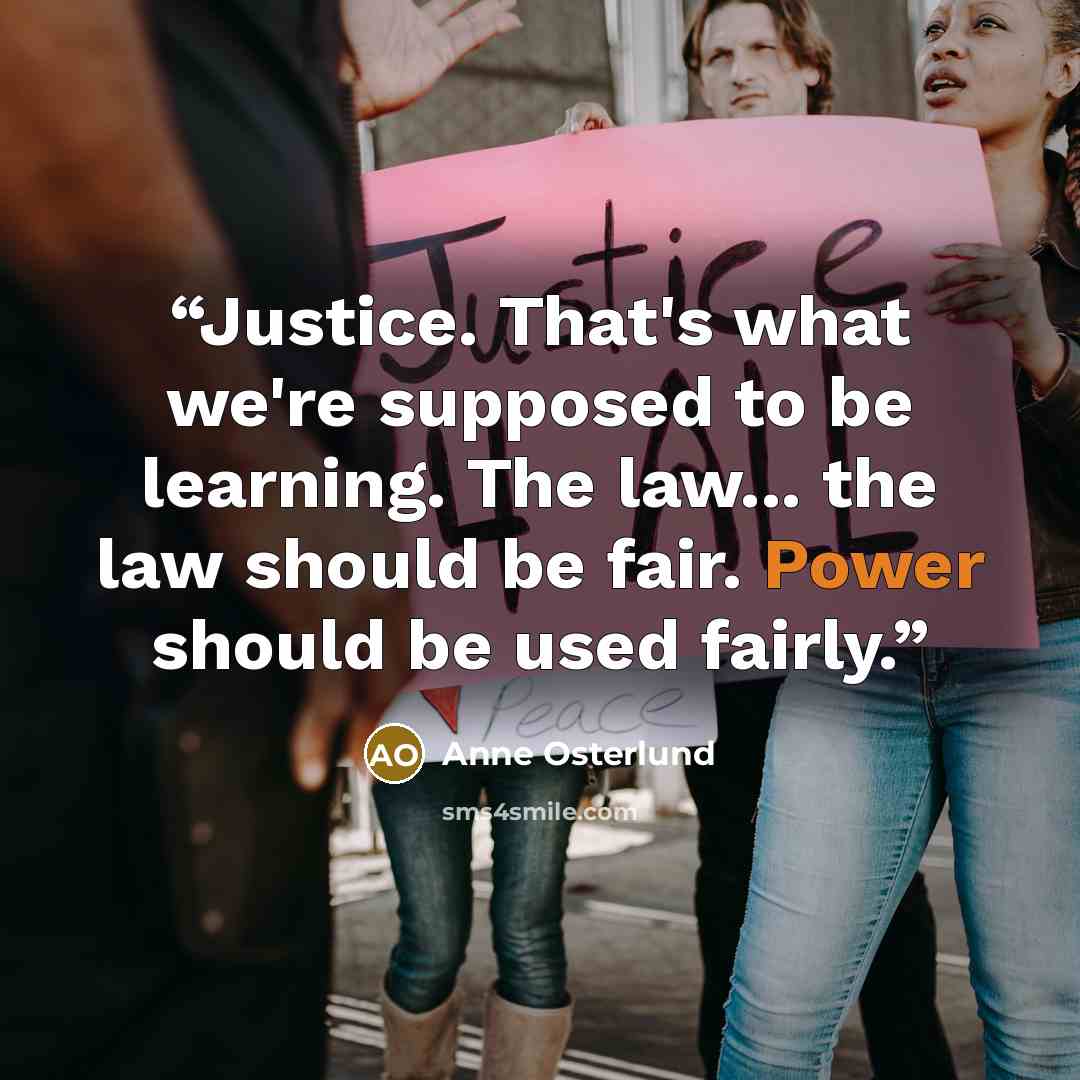“Justice. That's what we're supposed to be learning. The law... the law should be fair. Power should be used fairly.” quote by Anne Osterlund
