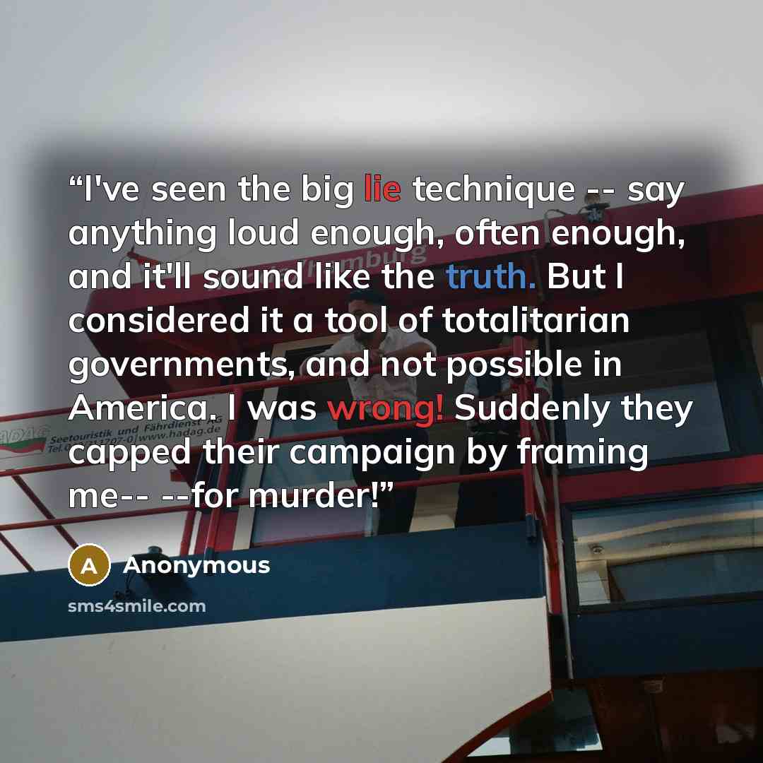 “I've seen the big lie technique -- say anything loud enough, often enough, and it'll sound like the truth. But I considered it a tool of totalitarian governments, and not possible in America. I was wrong! Suddenly they capped their campaign by framing me-- --for murder!” quote by Anonymous