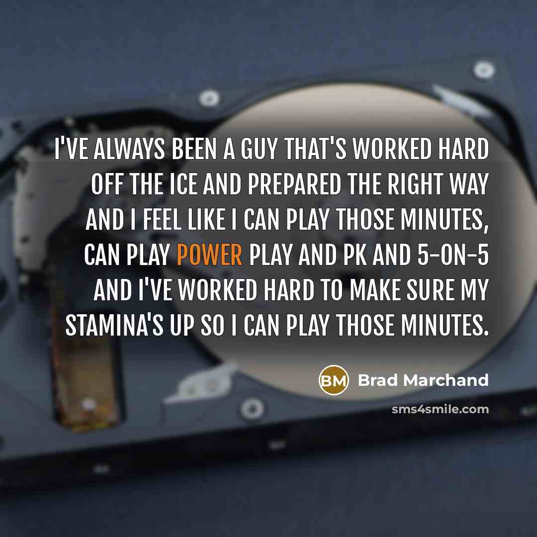 “I've always been a guy that's worked hard off the ice and prepared the right way and I feel like I can play those minutes, can play power play and PK and 5-on-5 and I've worked hard to make sure my stamina's up so I can play those minutes.” quote by Brad Marchand