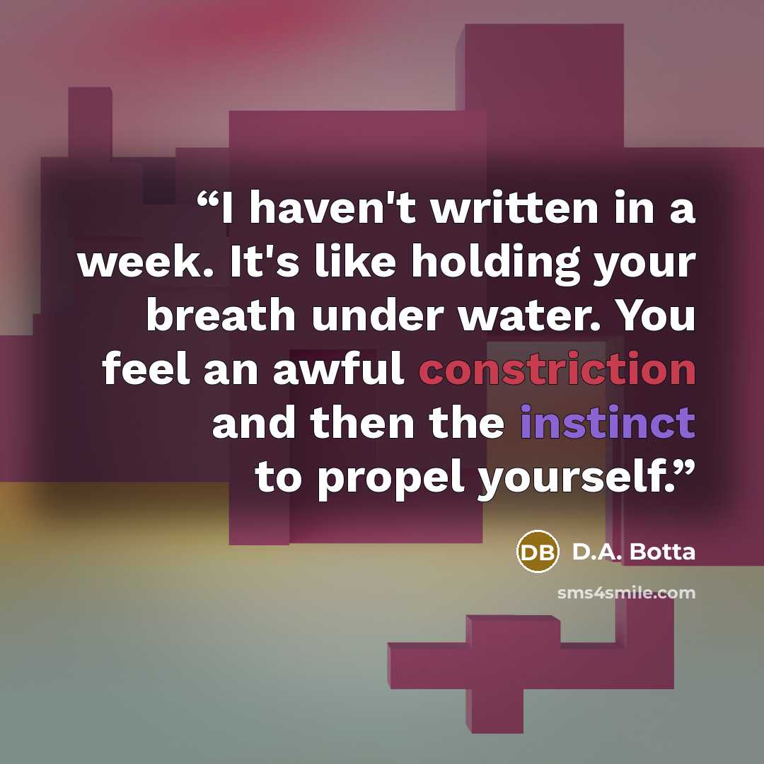 “I haven't written in a week. It's like holding your breath under water. You feel an awful constriction and then the instinct to propel yourself.” quote by D.A. Botta