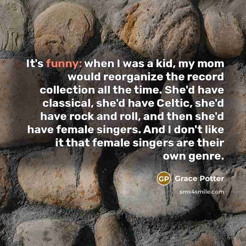 “It's funny: when I was a kid, my mom would reorganize the record collection all the time. She'd have classical, she'd have Celtic, she'd have rock and roll, and then she'd have female singers. And I don't like it that female singers are their own genre.” quote by Grace Potter