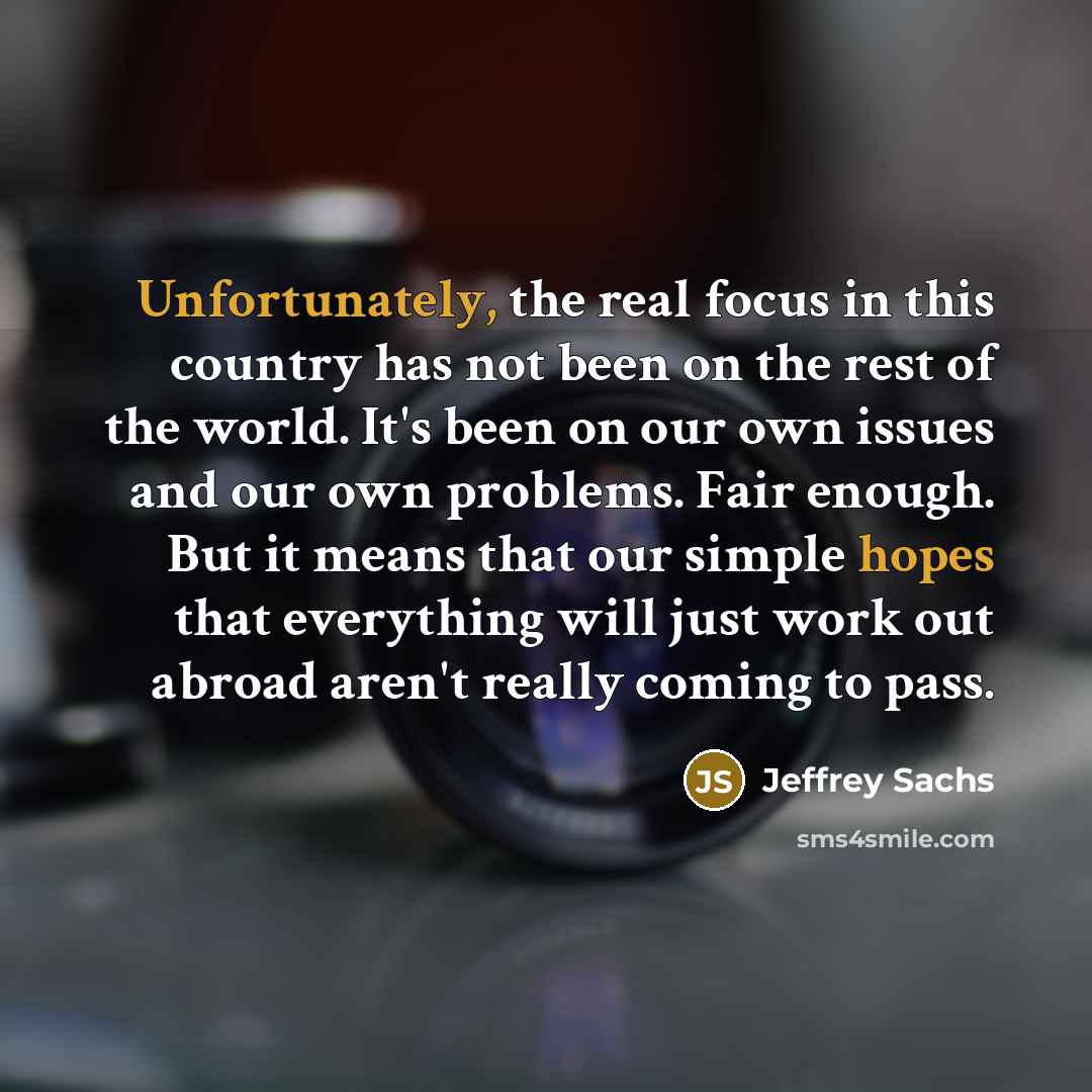 “Unfortunately, the real focus in this country has not been on the rest of the world. It's been on our own issues and our own problems. Fair enough. But it means that our simple hopes that everything will just work out abroad aren't really coming to pass.” quote by Jeffrey Sachs