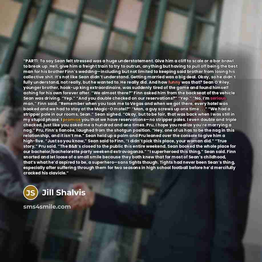 “PART1: To say Sean felt stressed was a huge understatement. Give him a cliff to scale or a bar brawl to break up. Hell, give him a freight train to try to outrun, anything but having to pull off being the best man for his brother Finn’s wedding—including but not limited to keeping said brother…” quote by Jill Shalvis