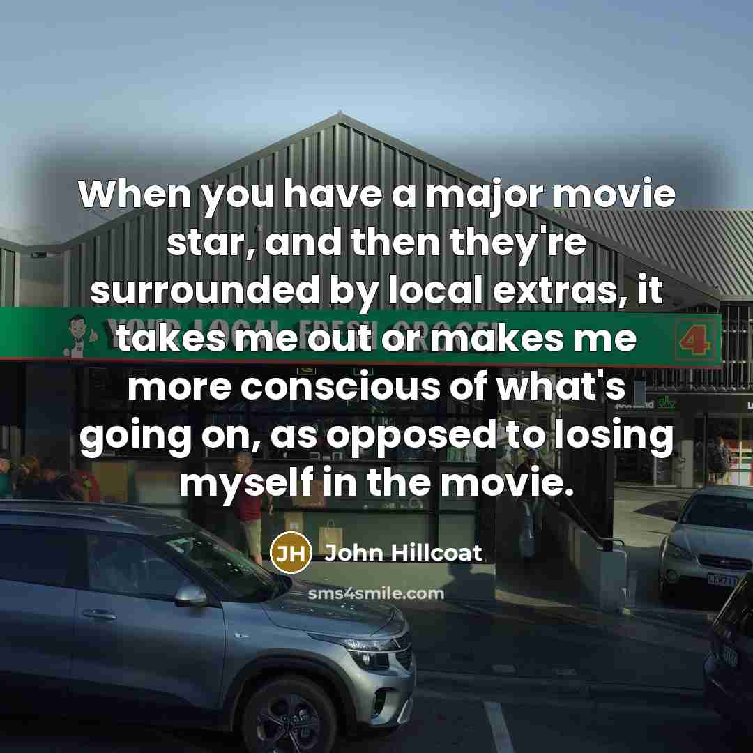 “When you have a major movie star, and then they're surrounded by local extras, it takes me out or makes me more conscious of what's going on, as opposed to losing myself in the movie.” quote by John Hillcoat